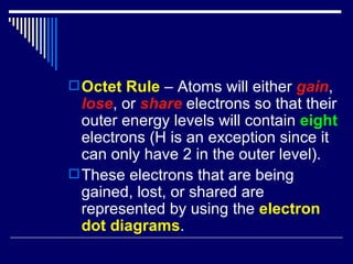 Octet Rule  – Atoms will either  gain ,  lose , or  share  electrons so that their outer energy levels will contain  eight  electrons (H is an exception since it can only have 2 in the outer level). These electrons that are being gained, lost, or shared are represented by using the  electron dot diagrams . 
