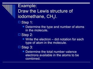 Example: Draw the Lewis structure of iodomethane, CH 3 I. Step 1: Determine the type and number of atoms in the molecule. Step 2: Write the electron – dot notation for each type of atom in the molecule. Step 3: Determine the total number valence electrons available in the atoms to be combined. 