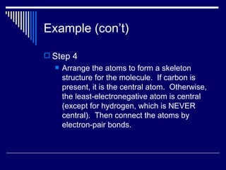 Example (con’t) Step 4 Arrange the atoms to form a skeleton structure for the molecule.  If carbon is present, it is the central atom.  Otherwise, the least-electronegative atom is central (except for hydrogen, which is NEVER central).  Then connect the atoms by electron-pair bonds. 