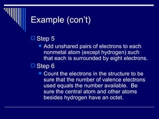 Example (con’t) Step 5 Add unshared pairs of electrons to each nonmetal atom (except hydrogen) such that each is surrounded by eight electrons. Step 6 Count the electrons in the structure to be sure that the number of valence electrons used equals the number available.  Be sure the central atom and other atoms besides hydrogen have an octet. 