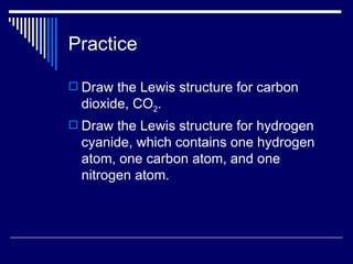 Practice Draw the Lewis structure for carbon dioxide, CO 2 . Draw the Lewis structure for hydrogen cyanide, which contains one hydrogen atom, one carbon atom, and one nitrogen atom. 