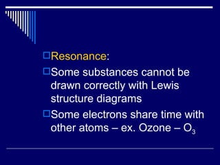 Resonance : Some substances cannot be drawn correctly with Lewis structure diagrams Some electrons share time with other atoms – ex. Ozone – O 3 