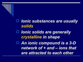 Ionic substances are usually  solids Ionic solids are generally  crystalline  in shape An ionic compound is a 3-D network of + and – ions that are attracted to each other 