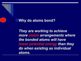 Why do atoms bond? They are working to achieve more  stable  arrangements where the bonded atoms will have  lower potential energy  than they do when existing as individual atoms. 
