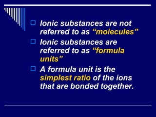 Ionic substances are not referred to as  “molecules” Ionic substances are referred to as  “formula units” A formula unit is the  simplest ratio  of the ions that are bonded together.   