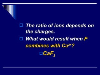 The ratio of ions depends on the charges.  What would result when  F -   combines with Ca 2+ ? CaF 2 
