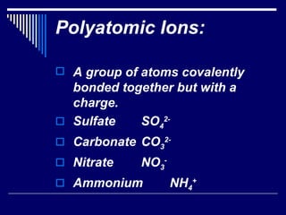 Polyatomic Ions: A group of atoms covalently bonded together but with a charge. Sulfate SO 4 2- Carbonate CO 3 2- Nitrate NO 3 - Ammonium NH 4 + 