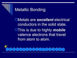 Metallic Bonding Metals are  excellent  electrical conductors in the solid state. This is due to highly  mobile  valence electrons that travel from atom to atom. e - 