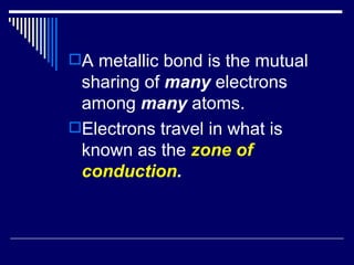 A metallic bond is the mutual  sharing of  many  electrons among  many  atoms. Electrons travel in what is known as the  zone of conduction . 