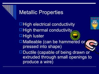 Metallic Properties High electrical conductivity High thermal conductivity High luster Malleable (can be hammered or pressed into shape) Ductile (capable of being drawn or extruded through small openings to produce a wire) 
