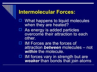 Intermolecular Forces: What happens to liquid molecules when they are heated? As energy is added particles overcome their attraction to each other. IM Forces are the forces of attraction  between  molecules – not  within  the molecule. IM forces vary in strength but are  weaker  than bonds that join atoms 