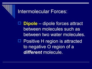 Intermolecular Forces: Dipole  – dipole forces attract between molecules such as between two water molecules. Positive H region is attracted to negative O region of a  different  molecule. 