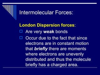 Intermolecular Forces: London Dispersion forces : Are very  weak  bonds Occur due to the fact that since electrons are in constant motion that  briefly  there are moments where electrons are unevenly distributed and thus the molecule briefly has a charged area. 