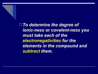 To determine the degree of ionic-ness or covalent-ness you must take each of the  electronegativities  for the elements in the compound and  subtract  them. 