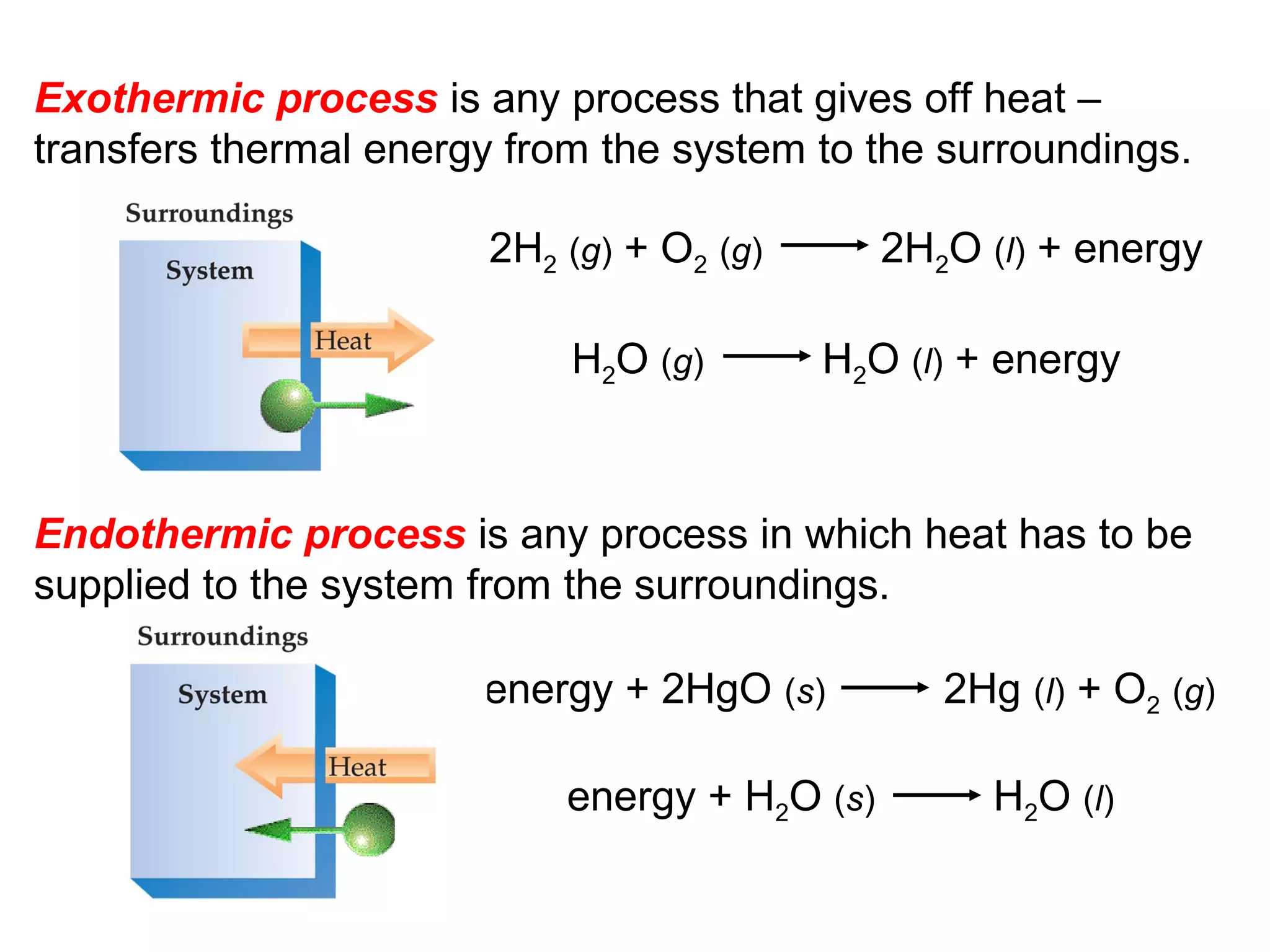 Exothermic process is any process that gives off heat –
transfers thermal energy from the system to the surroundings.
Endothermic process is any process in which heat has to be
supplied to the system from the surroundings.
2H2 (g) + O2 (g) 2H2O (l) + energy
H2O (g) H2O (l) + energy
energy + 2HgO (s) 2Hg (l) + O2 (g)
energy + H2O (s) H2O (l)
 