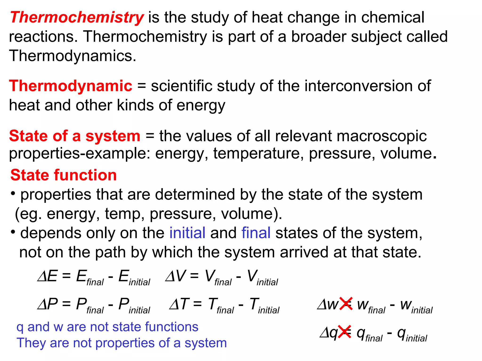 Thermodynamic = scientific study of the interconversion of
heat and other kinds of energy
State function
• properties that are determined by the state of the system
(eg. energy, temp, pressure, volume).
• depends only on the initial and final states of the system,
not on the path by which the system arrived at that state.
∆E = Efinal - Einitial
∆P = Pfinal - Pinitial
∆V = Vfinal - Vinitial
∆T = Tfinal - Tinitial
State of a system = the values of all relevant macroscopic
properties-example: energy, temperature, pressure, volume.
Thermochemistry is the study of heat change in chemical
reactions. Thermochemistry is part of a broader subject called
Thermodynamics.
q and w are not state functions
They are not properties of a system
∆w = wfinal - winitial
∆q = qfinal - qinitial
 