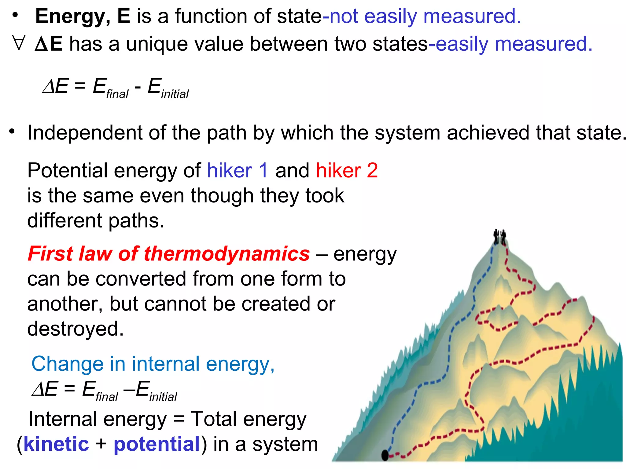 Potential energy of hiker 1 and hiker 2
is the same even though they took
different paths.
∆E = Efinal - Einitial
• Independent of the path by which the system achieved that state.
• Energy, E is a function of state-not easily measured.
∀ ∆E has a unique value between two states-easily measured.
First law of thermodynamics – energy
can be converted from one form to
another, but cannot be created or
destroyed.
Change in internal energy,
∆E = Efinal –Einitial
Internal energy = Total energy
(kinetic + potential) in a system
 