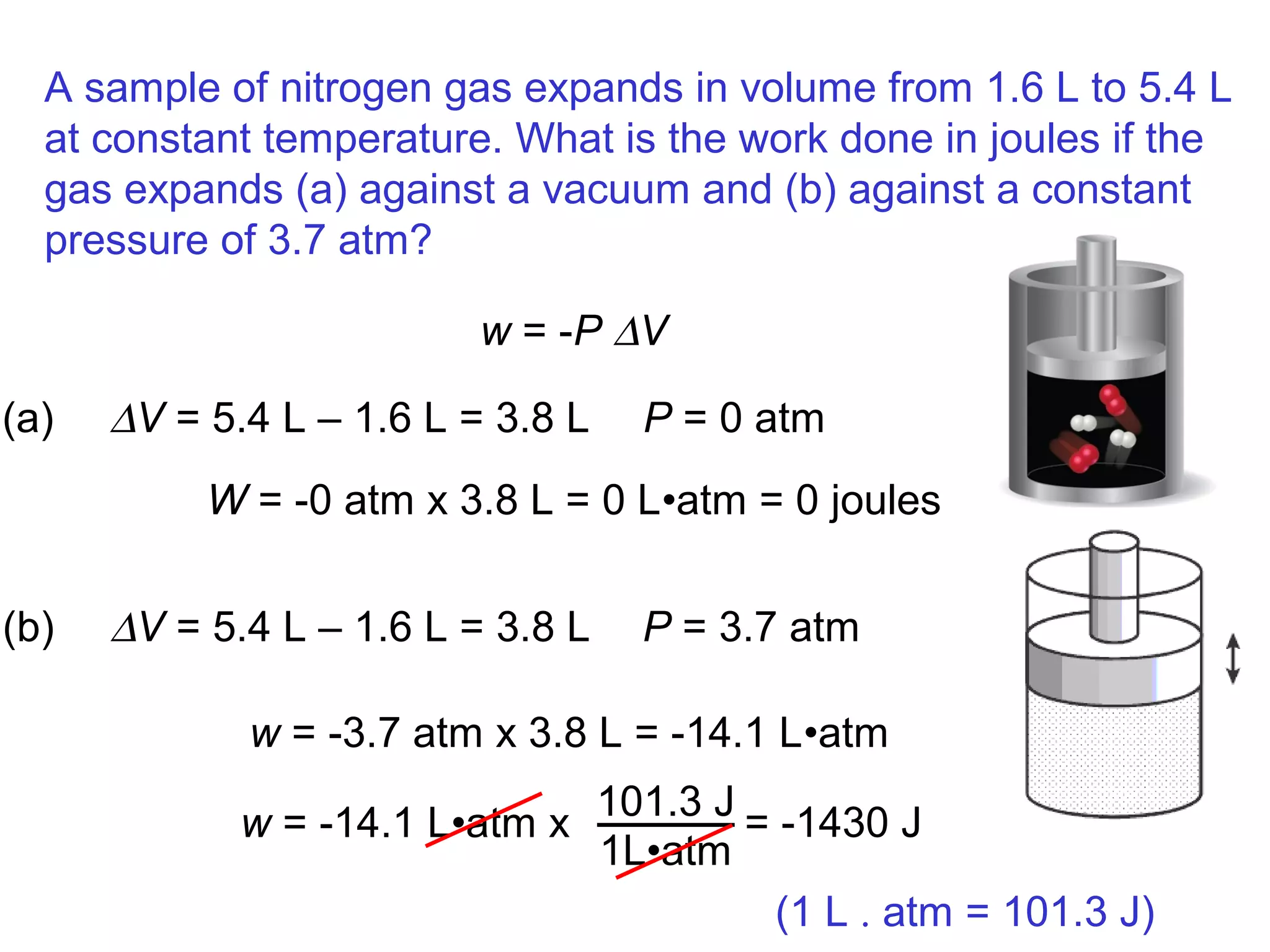 A sample of nitrogen gas expands in volume from 1.6 L to 5.4 L
at constant temperature. What is the work done in joules if the
gas expands (a) against a vacuum and (b) against a constant
pressure of 3.7 atm?
w = -P ∆V
(a) ∆V = 5.4 L – 1.6 L = 3.8 L P = 0 atm
W = -0 atm x 3.8 L = 0 L•atm = 0 joules
(b) ∆V = 5.4 L – 1.6 L = 3.8 L P = 3.7 atm
w = -3.7 atm x 3.8 L = -14.1 L•atm
w = -14.1 L•atm x
101.3 J
1L•atm
= -1430 J
(1 L . atm = 101.3 J)
 