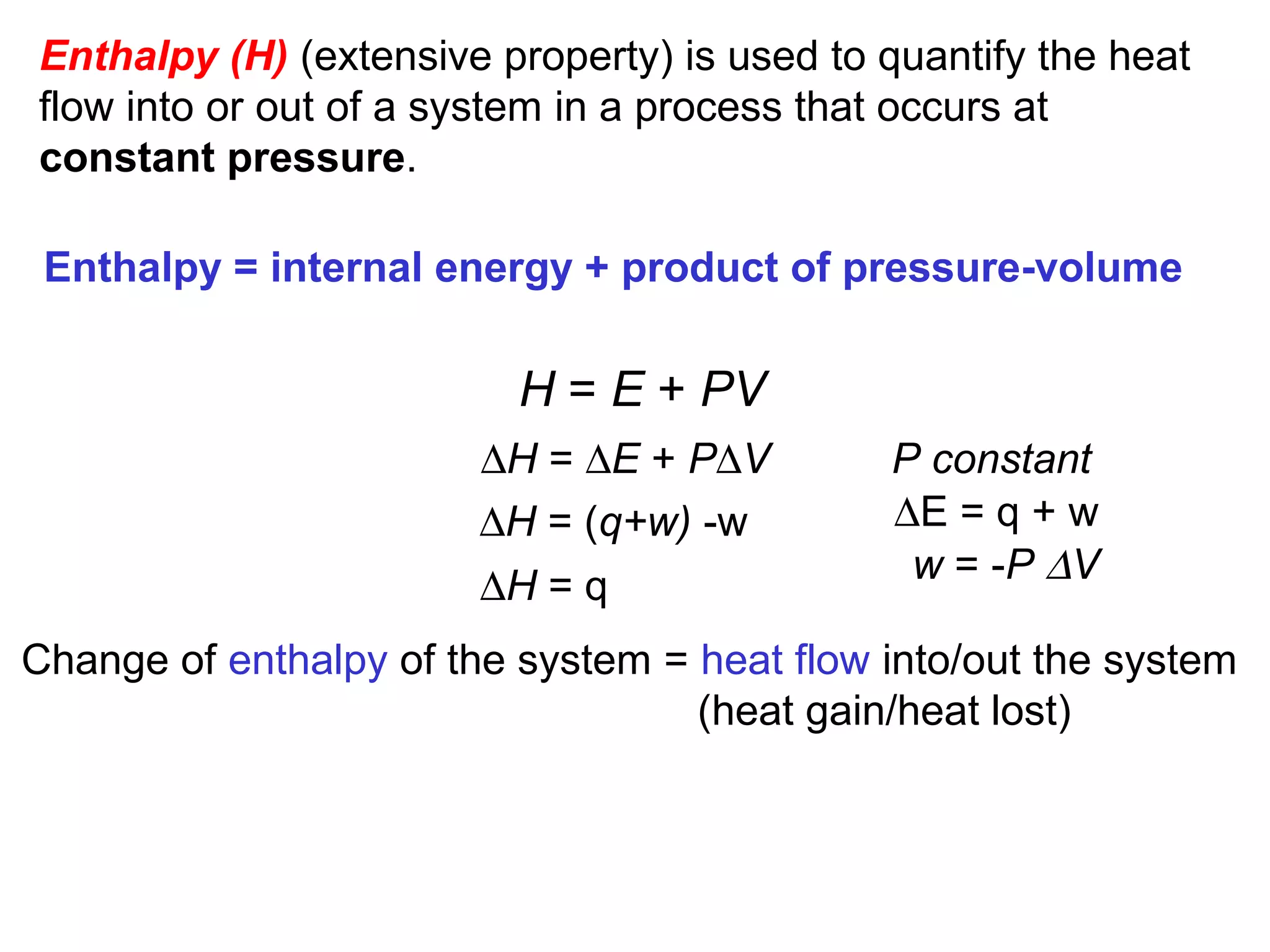 Enthalpy (H) (extensive property) is used to quantify the heat
flow into or out of a system in a process that occurs at
constant pressure.
H = E + PV
∆H = ∆E + P∆V
Enthalpy = internal energy + product of pressure-volume
∆H = (q+w) -w
∆H = q
Change of enthalpy of the system = heat flow into/out the system
(heat gain/heat lost)
P constant
w = -P ∆V
∆E = q + w
 