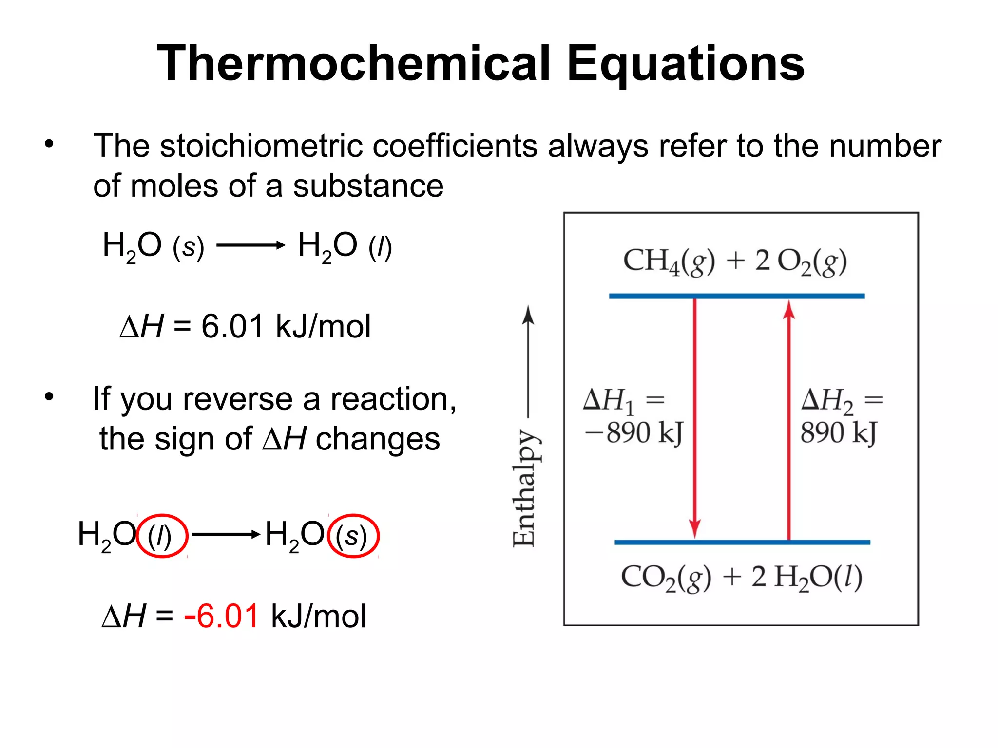 H2O (s) H2O (l)
∆H = 6.01 kJ/mol
• The stoichiometric coefficients always refer to the number
of moles of a substance
Thermochemical Equations
• If you reverse a reaction,
the sign of ∆H changes
H2O (l) H2O (s)
∆H = -6.01 kJ/mol
 