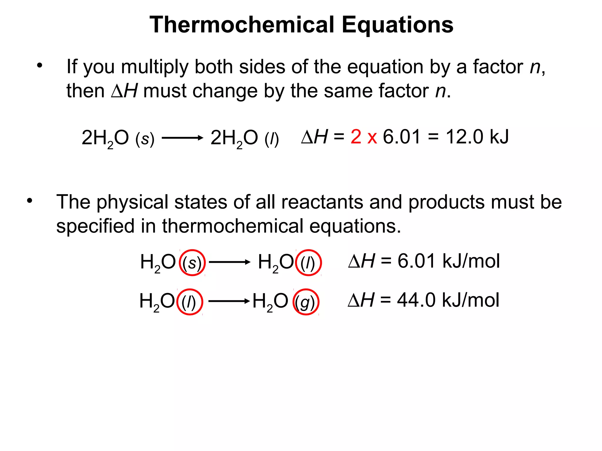 H2O (s) H2O (l) ∆H = 6.01 kJ/mol
• The physical states of all reactants and products must be
specified in thermochemical equations.
Thermochemical Equations
H2O (l) H2O (g) ∆H = 44.0 kJ/mol
• If you multiply both sides of the equation by a factor n,
then ∆H must change by the same factor n.
2H2O (s) 2H2O (l) ∆H = 2 x 6.01 = 12.0 kJ
 