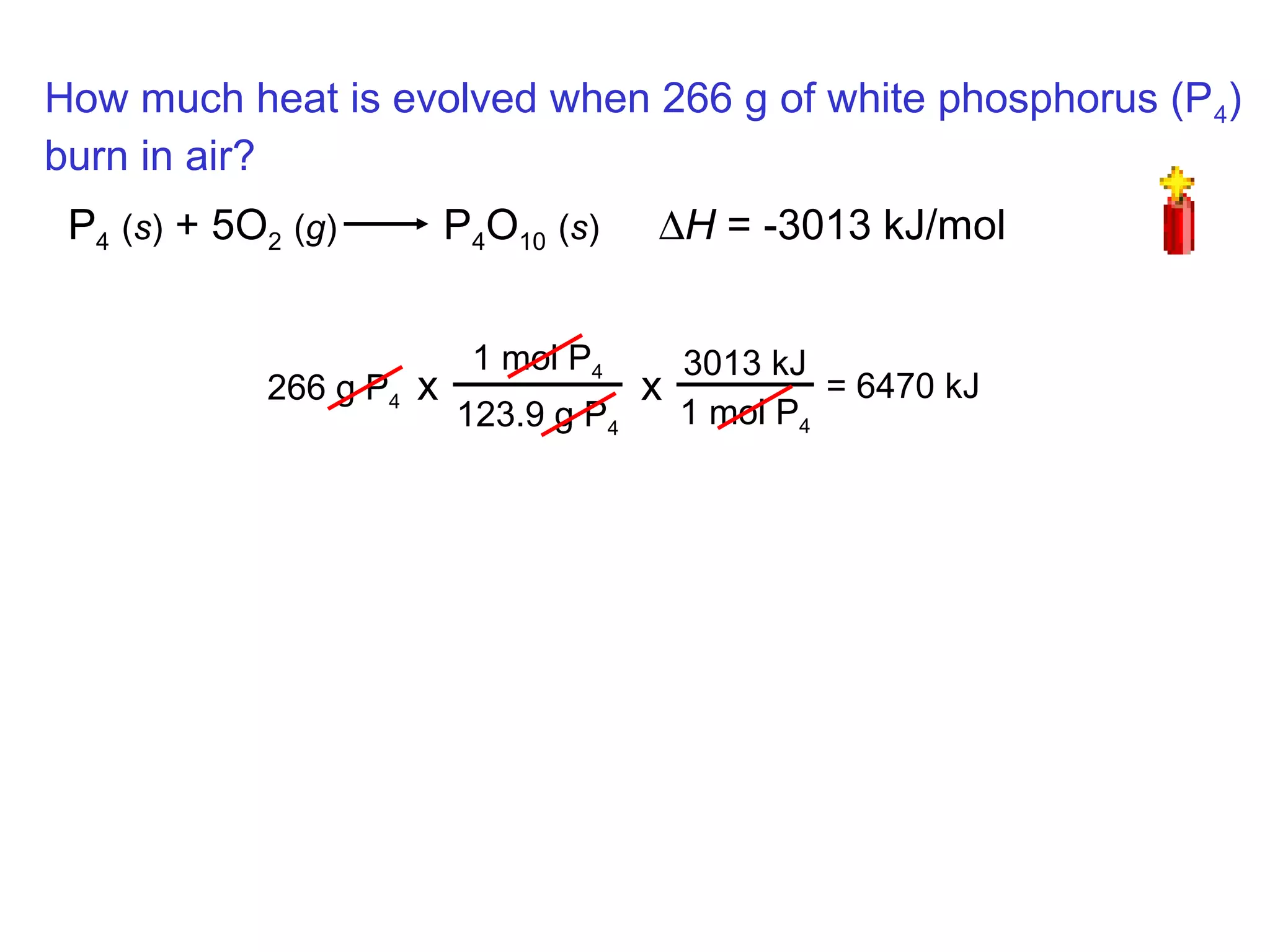 How much heat is evolved when 266 g of white phosphorus (P4)
burn in air?
P4 (s) + 5O2 (g) P4O10 (s) ∆H = -3013 kJ/mol
266 g P4
1 mol P4
123.9 g P4
x
3013 kJ
1 mol P4
x = 6470 kJ
 