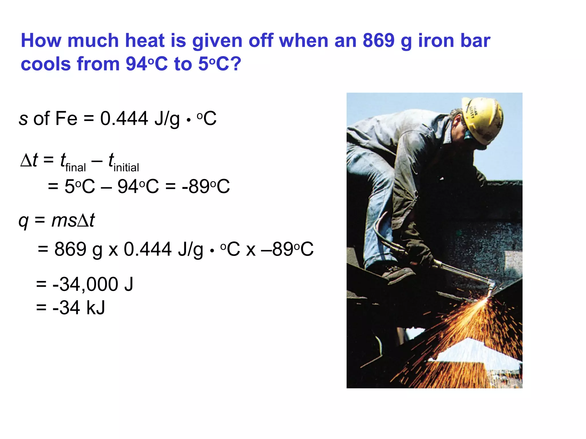 How much heat is given off when an 869 g iron bar
cools from 94o
C to 5o
C?
s of Fe = 0.444 J/g • o
C
∆t = tfinal – tinitial
= 5o
C – 94o
C = -89o
C
q = ms∆t
= 869 g x 0.444 J/g • o
C x –89o
C
= -34,000 J
= -34 kJ
 