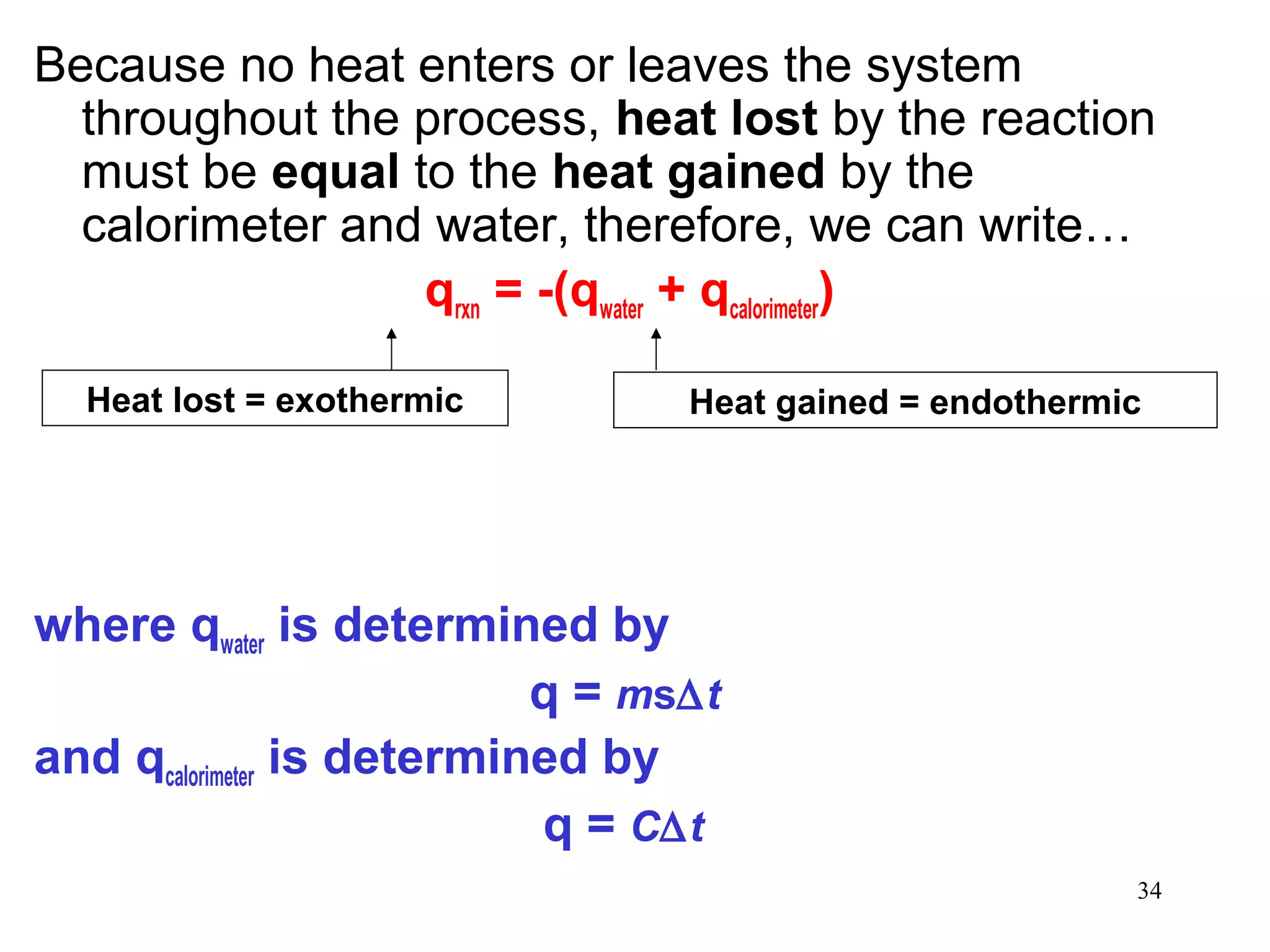 34
Because no heat enters or leaves the system
throughout the process, heat lost by the reaction
must be equal to the heat gained by the
calorimeter and water, therefore, we can write…
qrxn = -(qwater + qcalorimeter)
where qwater is determined by
q = ms∆t
and qcalorimeter is determined by
q = C∆t
Heat lost = exothermic Heat gained = endothermic
 