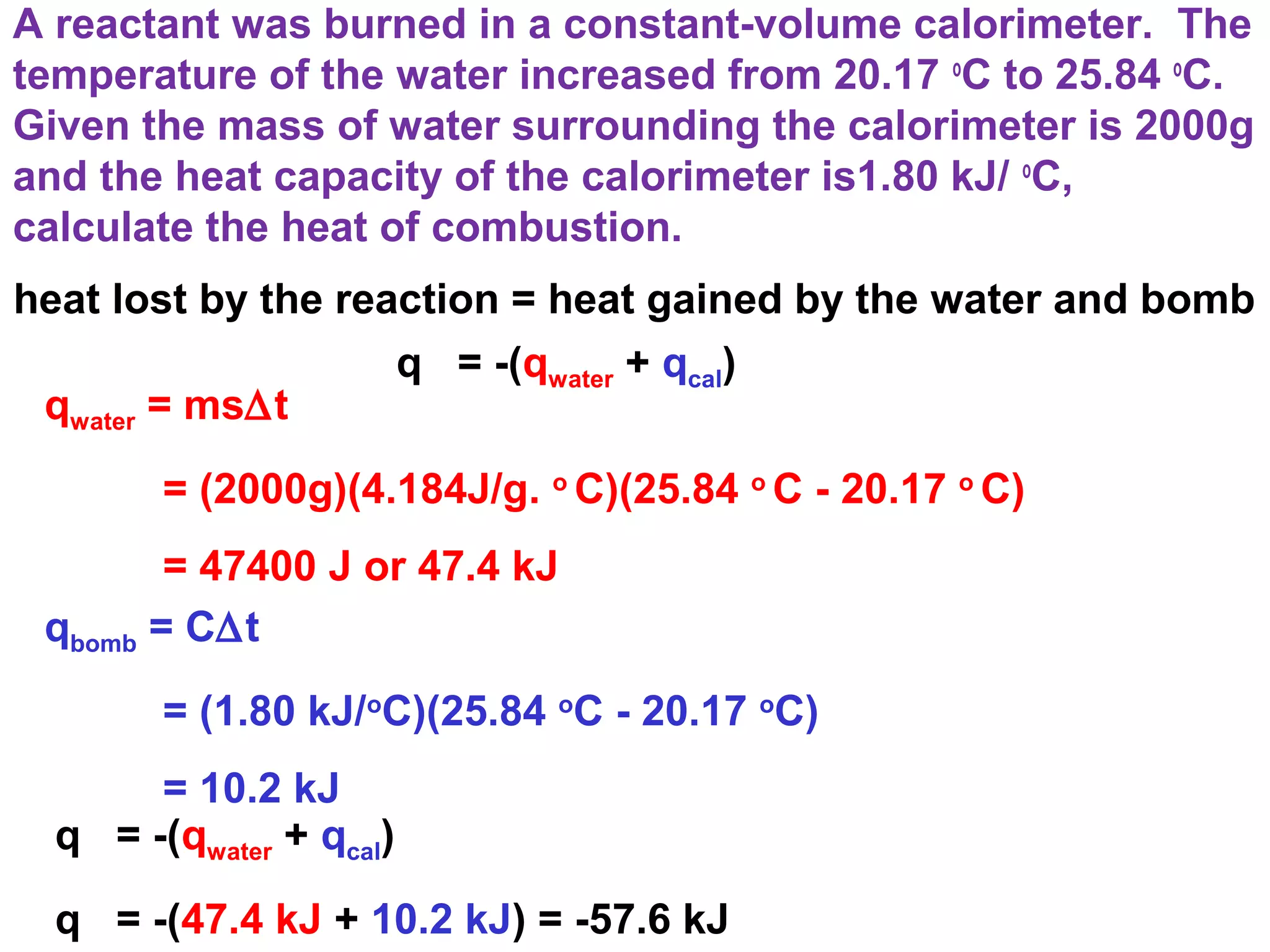 A reactant was burned in a constant-volume calorimeter. The
temperature of the water increased from 20.17 o
C to 25.84 o
C.
Given the mass of water surrounding the calorimeter is 2000g
and the heat capacity of the calorimeter is1.80 kJ/ o
C,
calculate the heat of combustion.
q = -(qwater + qcal)
heat lost by the reaction = heat gained by the water and bomb
qwater = ms∆t
= (2000g)(4.184J/g. o
C)(25.84 o
C - 20.17 o
C)
= 47400 J or 47.4 kJ
qbomb = C∆t
= (1.80 kJ/o
C)(25.84 o
C - 20.17 o
C)
= 10.2 kJ
q = -(qwater + qcal)
q = -(47.4 kJ + 10.2 kJ) = -57.6 kJ
 