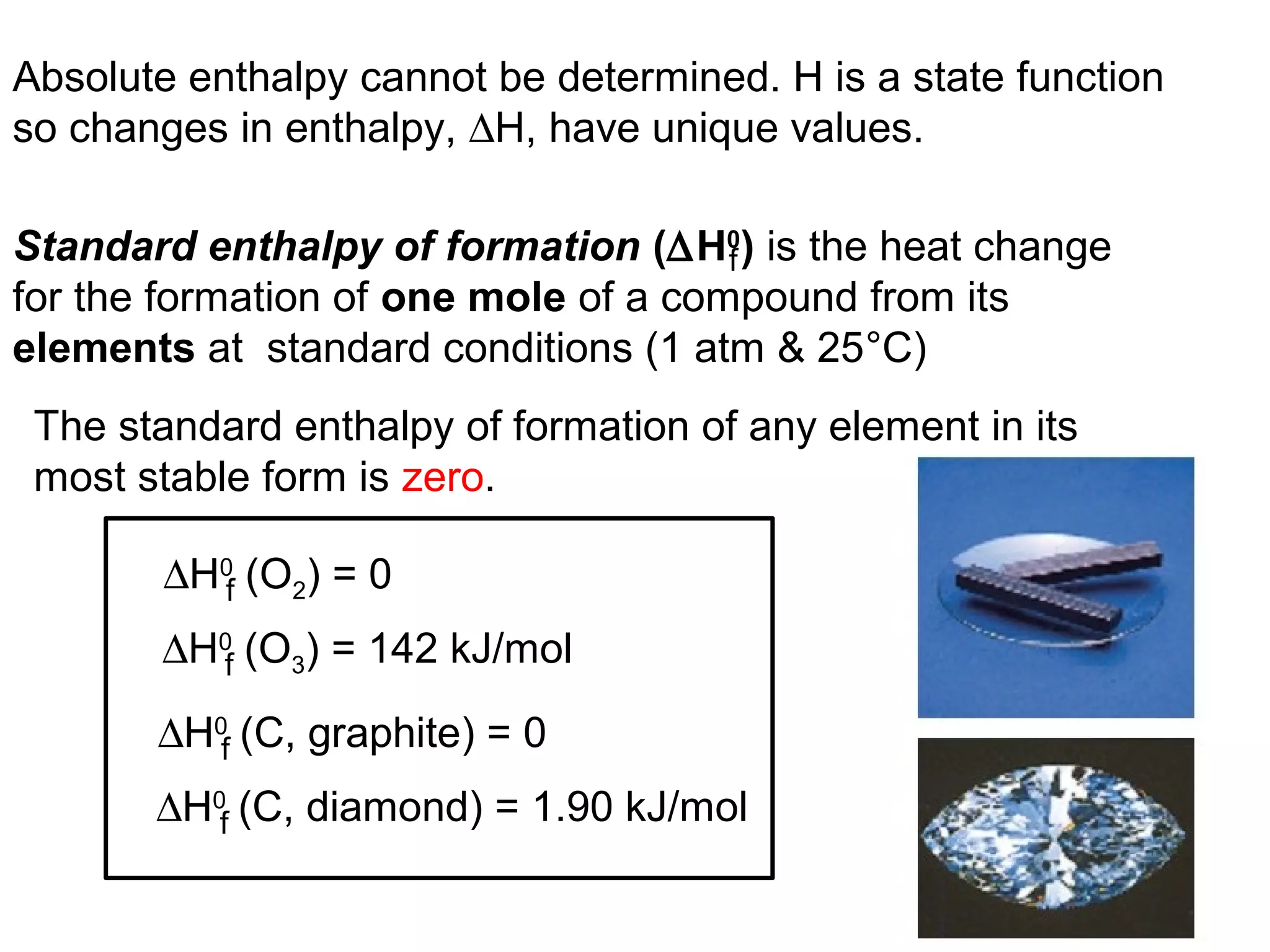 Standard enthalpy of formation (∆H0
) is the heat change
for the formation of one mole of a compound from its
elements at standard conditions (1 atm & 25°C)
f
The standard enthalpy of formation of any element in its
most stable form is zero.
∆H0
(O2) = 0f
∆H0
(O3) = 142 kJ/molf
∆H0
(C, graphite) = 0f
∆H0
(C, diamond) = 1.90 kJ/molf
Absolute enthalpy cannot be determined. H is a state function
so changes in enthalpy, ∆H, have unique values.
 