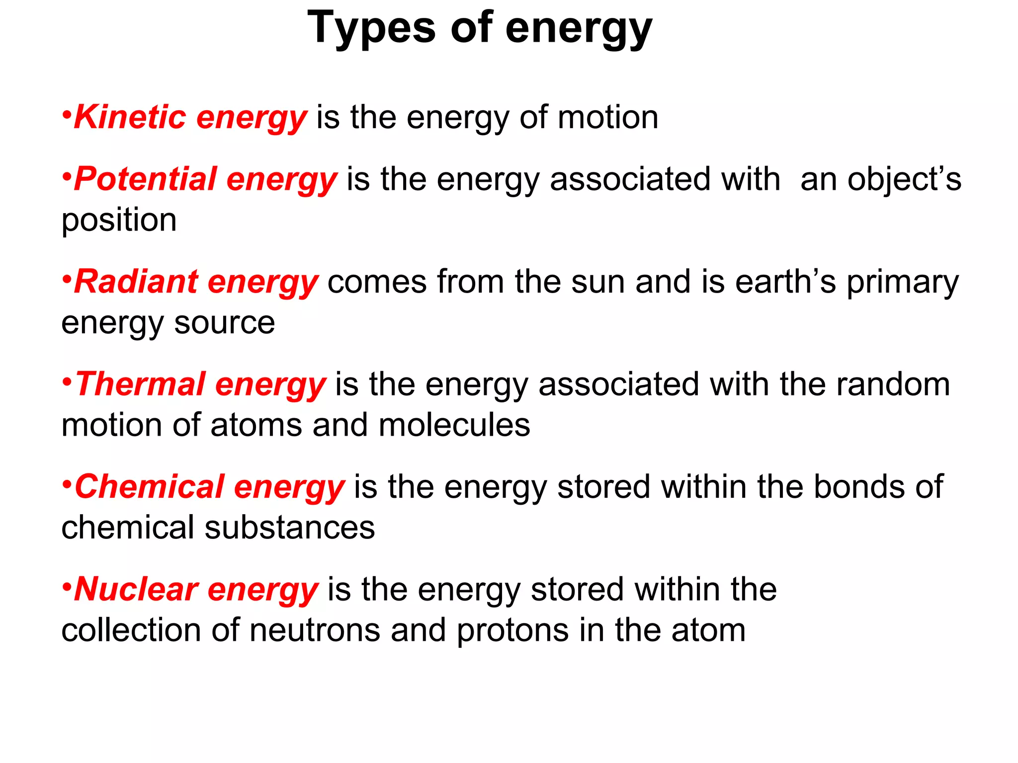 Types of energy
•Kinetic energy is the energy of motion
•Potential energy is the energy associated with an object’s
position
•Radiant energy comes from the sun and is earth’s primary
energy source
•Thermal energy is the energy associated with the random
motion of atoms and molecules
•Chemical energy is the energy stored within the bonds of
chemical substances
•Nuclear energy is the energy stored within the
collection of neutrons and protons in the atom
 