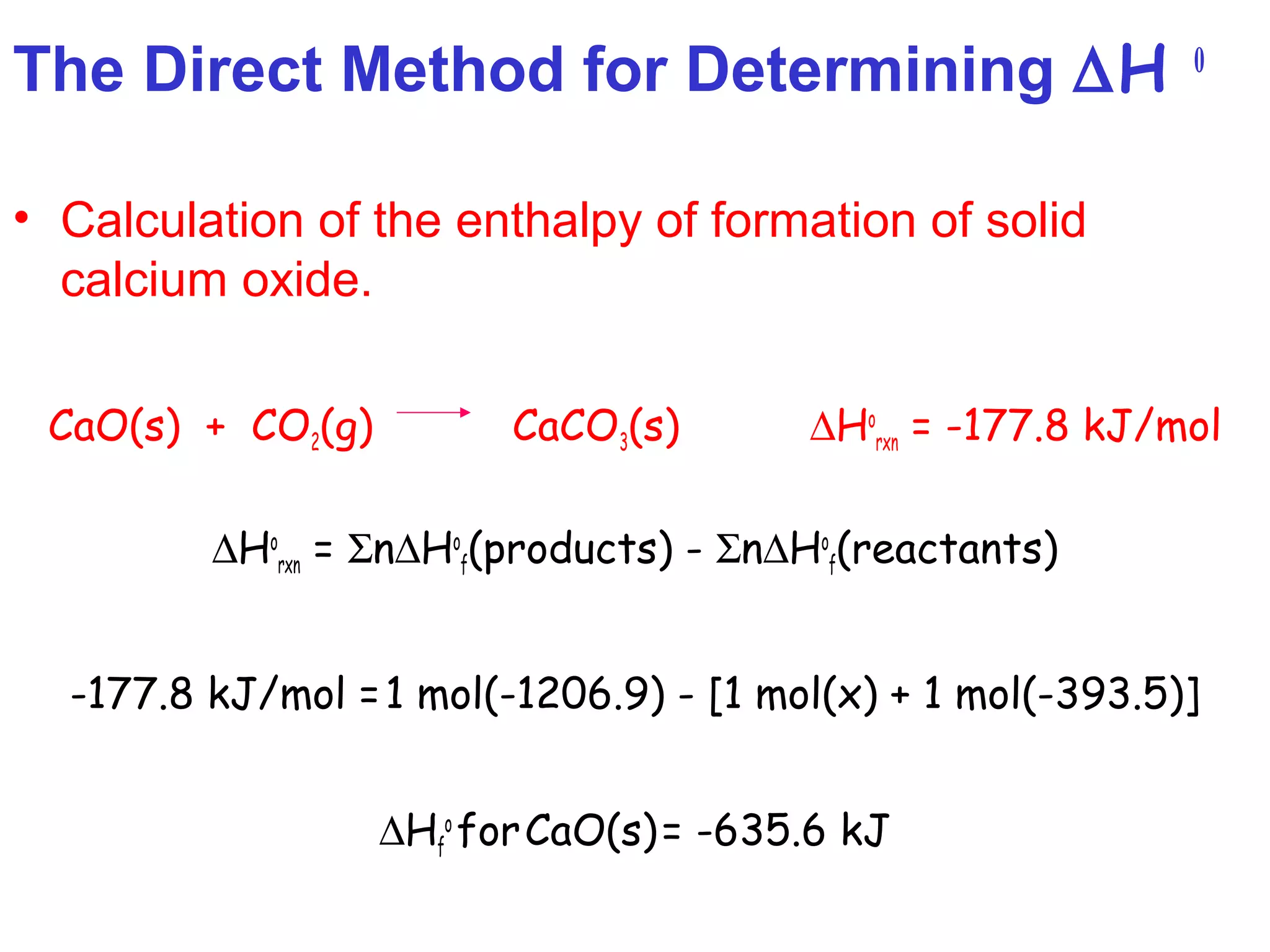 The Direct Method for Determining ∆H 0
• Calculation of the enthalpy of formation of solid
calcium oxide.
CaO(s) + CO2(g) CaCO3(s) ∆Ho
rxn = -177.8 kJ/mol
∆Ho
rxn = Σn∆Ho
f(products) - Σn∆Ho
f(reactants)
-177.8 kJ/mol =1 mol(-1206.9) - [1 mol(x) + 1 mol(-393.5)]
∆Hf
o
forCaO(s)= -635.6 kJ
 