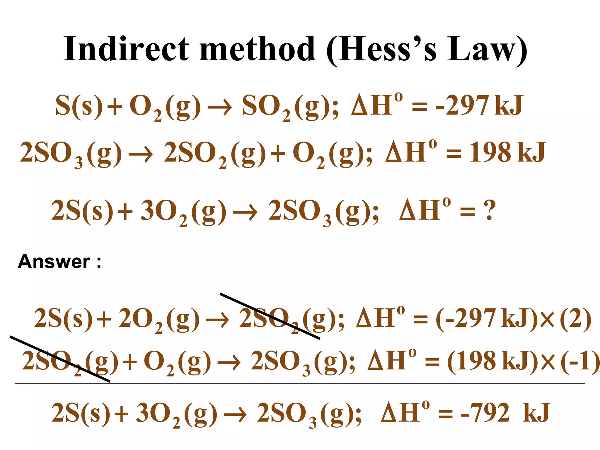 Indirect method (Hess’s Law)
kJ-297H);g(SO)g(O)s(S o
22 =∆→+
kJ198H);g(O)g(SO2)g(SO2 o
223 =∆+→
?H);g(SO2)g(O3)s(S2 o
32 =∆→+
(2)kJ)-297(H);g(SO2)g(O2)s(S2 o
22 ×=∆→+
(-1)kJ)198(H);g(SO2)g(O)g(SO2 o
322 ×=∆→+
kJ-792H);g(SO2)g(O3)s(S2 o
32 =∆→+
Answer :
 