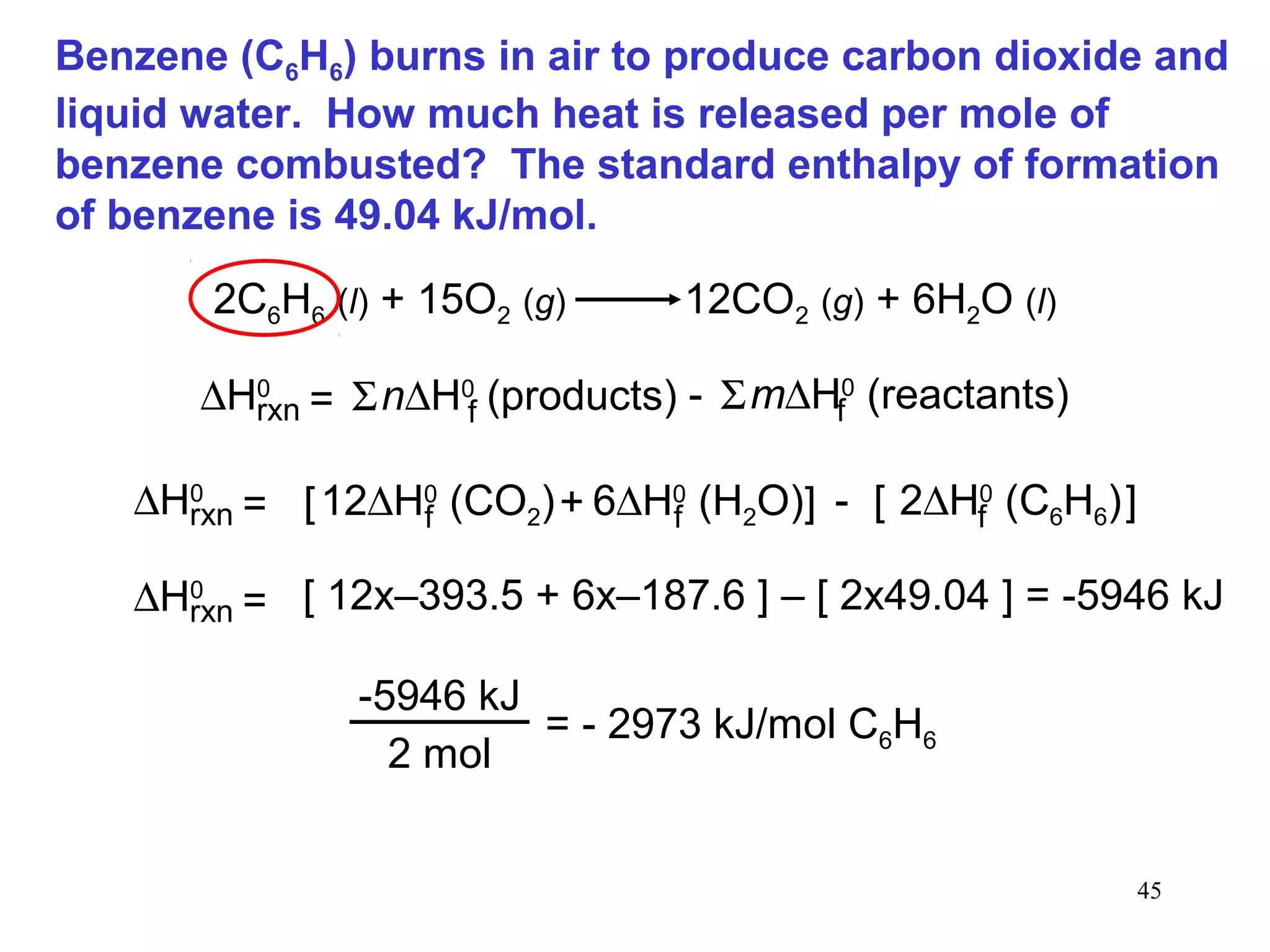 45
Benzene (C6H6) burns in air to produce carbon dioxide and
liquid water. How much heat is released per mole of
benzene combusted? The standard enthalpy of formation
of benzene is 49.04 kJ/mol.
2C6H6 (l) + 15O2 (g) 12CO2 (g) + 6H2O (l)
∆H0
rxn n∆H0
(products)f= Σ m∆H0
(reactants)fΣ-
∆H0
rxn 6∆H0
(H2O)f12∆H0
(CO2)f= [ + ] - 2∆H0
(C6H6)f[ ]
∆H0
rxn = [ 12x–393.5 + 6x–187.6 ] – [ 2x49.04 ] = -5946 kJ
-5946 kJ
2 mol
= - 2973 kJ/mol C6H6
 