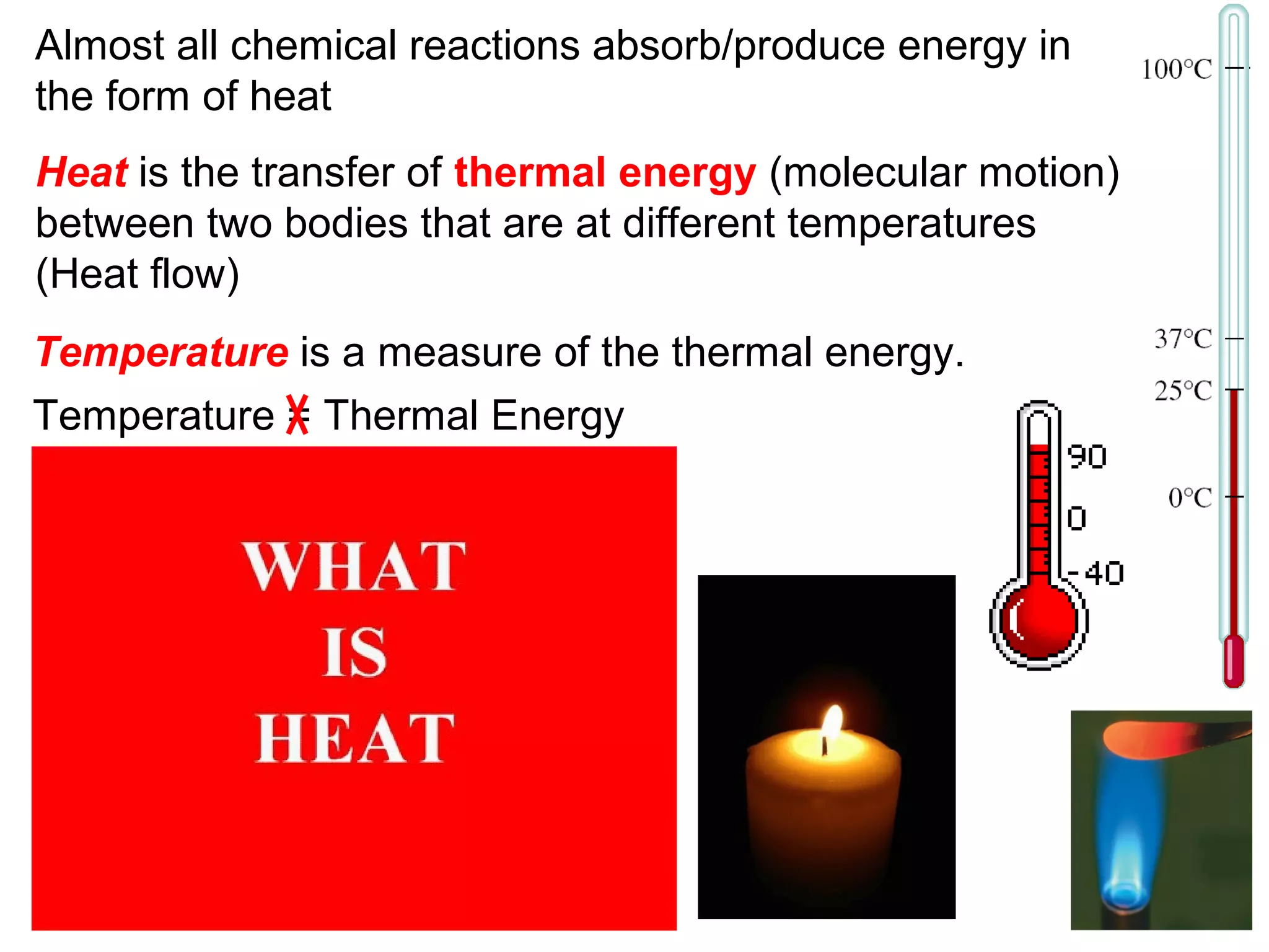 Heat is the transfer of thermal energy (molecular motion)
between two bodies that are at different temperatures
(Heat flow)
Temperature is a measure of the thermal energy.
Temperature = Thermal Energy
Almost all chemical reactions absorb/produce energy in
the form of heat
 
