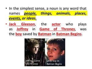 • In the simplest sense, a noun is any word that
names people, things, animals, places,
events, or ideas.
• Jack Gleeson, the actor who plays
as Joffrey in Game of Thrones, was
the boy saved by Batman in Batman Begins.
 