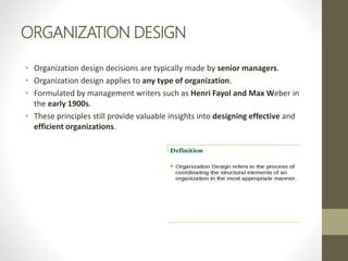 ORGANIZATION DESIGN
• Organization design decisions are typically made by senior managers.
• Organization design applies to any type of organization.
• Formulated by management writers such as Henri Fayol and Max Weber in
the early 1900s.
• These principles still provide valuable insights into designing effective and
efficient organizations.
 