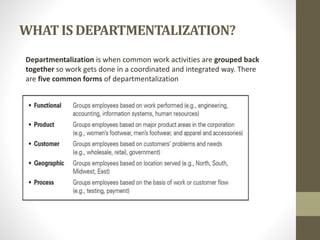 WHATIS DEPARTMENTALIZATION?
Departmentalization is when common work activities are grouped back
together so work gets done in a coordinated and integrated way. There
are five common forms of departmentalization
 