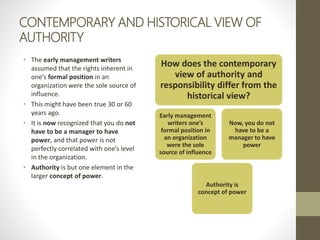 CONTEMPORARY AND HISTORICAL VIEW OF
AUTHORITY
• The early management writers
assumed that the rights inherent in
one’s formal position in an
organization were the sole source of
influence.
• This might have been true 30 or 60
years ago.
• It is now recognized that you do not
have to be a manager to have
power, and that power is not
perfectly correlated with one’s level
in the organization.
• Authority is but one element in the
larger concept of power.
How does the contemporary
view of authority and
responsibility differ from the
historical view?
Early management
writers one’s
formal position in
an organization
were the sole
source of influence
Authority is
concept of power
Now, you do not
have to be a
manager to have
power
 