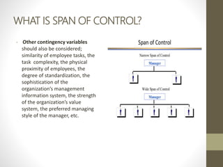 WHAT IS SPAN OF CONTROL?
• Other contingency variables
should also be considered;
similarity of employee tasks, the
task complexity, the physical
proximity of employees, the
degree of standardization, the
sophistication of the
organization’s management
information system, the strength
of the organization’s value
system, the preferred managing
style of the manager, etc.
 