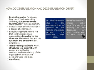 HOW DO CENTRALIZATION AND DECENTRALIZATION DIFFER?
• Centralization is a function of
how much decision-making
authority is pushed down to
lower levels in the organization.
• Centralization-decentralization is
a degree phenomenon.
• Early management writers felt
that centralization in an
organization depended on the
situation. Their objective was the
optimum and efficient use of
employees.
• Traditional organizations were
structured in a pyramid, with
power and authority
concentrated near the top of the
organization. Centralized
decisions were the most
prominent.
 