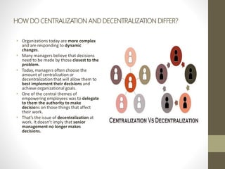 HOW DO CENTRALIZATION AND DECENTRALIZATION DIFFER?
• Organizations today are more complex
and are responding to dynamic
changes.
• Many managers believe that decisions
need to be made by those closest to the
problem.
• Today, managers often choose the
amount of centralization or
decentralization that will allow them to
best implement their decisions and
achieve organizational goals.
• One of the central themes of
empowering employees was to delegate
to them the authority to make
decisions on those things that affect
their work.
• That’s the issue of decentralization at
work. It doesn’t imply that senior
management no longer makes
decisions.
 