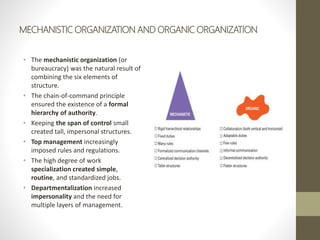 MECHANISTIC ORGANIZATION AND ORGANIC ORGANIZATION
• The mechanistic organization (or
bureaucracy) was the natural result of
combining the six elements of
structure.
• The chain-of-command principle
ensured the existence of a formal
hierarchy of authority.
• Keeping the span of control small
created tall, impersonal structures.
• Top management increasingly
imposed rules and regulations.
• The high degree of work
specialization created simple,
routine, and standardized jobs.
• Departmentalization increased
impersonality and the need for
multiple layers of management.
 