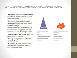 MECHANISTIC ORGANIZATION AND ORGANIC ORGANIZATION
• The organic form is a highly adaptive
form that is a direct contrast to the
mechanistic one.
• The organic organization’s loose
structure allows it to change rapidly
as needs require.
• Employees tend to be professionals
who are technically proficient and
trained to handle diverse problems.
• They need very few formal rules and
little direct supervision.
• The organic organization is low in
centralization.
• When each of these two models is
appropriate depends on several
contingency variables.
 