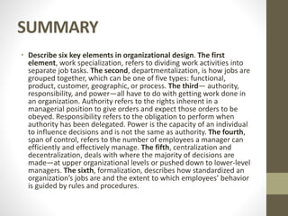 SUMMARY
• Describe six key elements in organizational design. The first
element, work specialization, refers to dividing work activities into
separate job tasks. The second, departmentalization, is how jobs are
grouped together, which can be one of five types: functional,
product, customer, geographic, or process. The third— authority,
responsibility, and power—all have to do with getting work done in
an organization. Authority refers to the rights inherent in a
managerial position to give orders and expect those orders to be
obeyed. Responsibility refers to the obligation to perform when
authority has been delegated. Power is the capacity of an individual
to influence decisions and is not the same as authority. The fourth,
span of control, refers to the number of employees a manager can
efficiently and effectively manage. The fifth, centralization and
decentralization, deals with where the majority of decisions are
made—at upper organizational levels or pushed down to lower-level
managers. The sixth, formalization, describes how standardized an
organization’s jobs are and the extent to which employees’ behavior
is guided by rules and procedures.
 