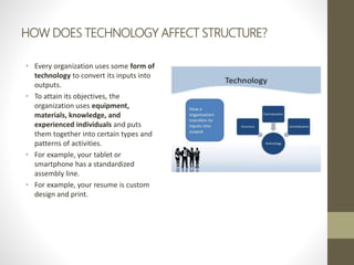 HOW DOES TECHNOLOGY AFFECT STRUCTURE?
• Every organization uses some form of
technology to convert its inputs into
outputs.
• To attain its objectives, the
organization uses equipment,
materials, knowledge, and
experienced individuals and puts
them together into certain types and
patterns of activities.
• For example, your tablet or
smartphone has a standardized
assembly line.
• For example, your resume is custom
design and print.
 