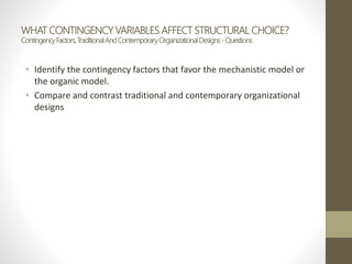 WHAT CONTINGENCY VARIABLES AFFECT STRUCTURAL CHOICE?
ContingencyFactors,TraditionalAndContemporaryOrganizationalDesigns- Questions
• Identify the contingency factors that favor the mechanistic model or
the organic model.
• Compare and contrast traditional and contemporary organizational
designs
 