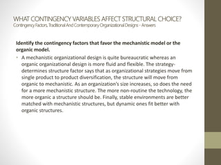 WHAT CONTINGENCY VARIABLES AFFECT STRUCTURAL CHOICE?
ContingencyFactors,TraditionalAndContemporaryOrganizationalDesigns- Answers
Identify the contingency factors that favor the mechanistic model or the
organic model.
• A mechanistic organizational design is quite bureaucratic whereas an
organic organizational design is more fluid and flexible. The strategy-
determines structure factor says that as organizational strategies move from
single product to product diversification, the structure will move from
organic to mechanistic. As an organization’s size increases, so does the need
for a more mechanistic structure. The more non-routine the technology, the
more organic a structure should be. Finally, stable environments are better
matched with mechanistic structures, but dynamic ones fit better with
organic structures.
 