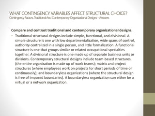 WHAT CONTINGENCY VARIABLES AFFECT STRUCTURAL CHOICE?
ContingencyFactors,TraditionalAndContemporaryOrganizationalDesigns- Answers
Compare and contrast traditional and contemporary organizational designs.
• Traditional structural designs include simple, functional, and divisional. A
simple structure is one with low departmentalization, wide spans of control,
authority centralized in a single person, and little formalization. A functional
structure is one that groups similar or related occupational specialties
together. A divisional structure is one made up of separate business units or
divisions. Contemporary structural designs include team-based structures
(the entire organization is made up of work teams); matrix and project
structures (where employees work on projects for short periods of time or
continuously); and boundaryless organizations (where the structural design
is free of imposed boundaries). A boundaryless organization can either be a
virtual or a network organization.
 