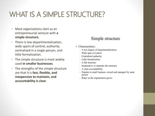 WHAT IS A SIMPLE STRUCTURE?
• Most organizations start as an
entrepreneurial venture with a
simple structure.
• There is low departmentalization,
wide spans of control, authority
centralized in a single person, and
little formalization.
• The simple structure is most widely
used in smaller businesses.
• The strengths of the simple structure
are that it is fast, flexible, and
inexpensive to maintain, and
accountability is clear.
 